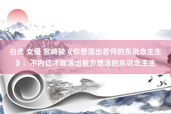 白虎 女優 宫崎骏《你想活出若何的东说念主生》：不内讧才能活出我方想活的东说念主生