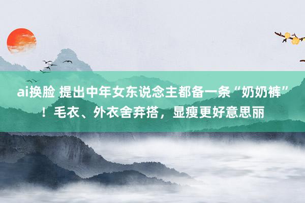 ai换脸 提出中年女东说念主都备一条“奶奶裤”！毛衣、外衣舍弃搭，显瘦更好意思丽