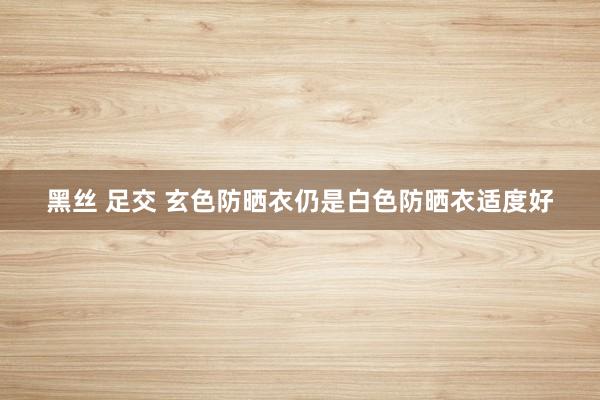 黑丝 足交 玄色防晒衣仍是白色防晒衣适度好