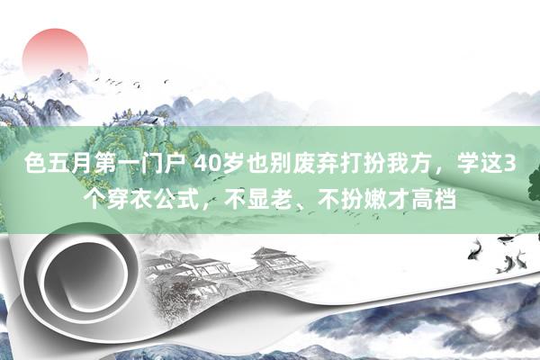 色五月第一门户 40岁也别废弃打扮我方，学这3个穿衣公式，不显老、不扮嫩才高档