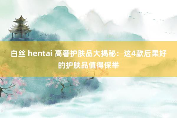 白丝 hentai 高奢护肤品大揭秘：这4款后果好的护肤品值得保举