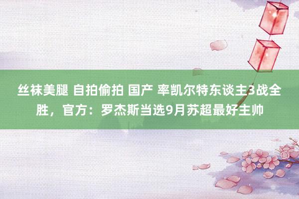 丝袜美腿 自拍偷拍 国产 率凯尔特东谈主3战全胜，官方：罗杰斯当选9月苏超最好主帅
