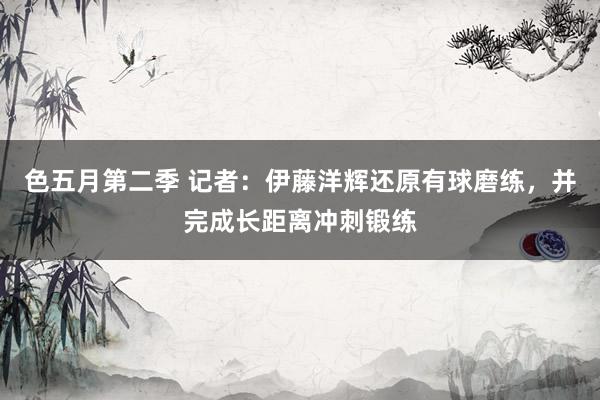 色五月第二季 记者：伊藤洋辉还原有球磨练，并完成长距离冲刺锻练