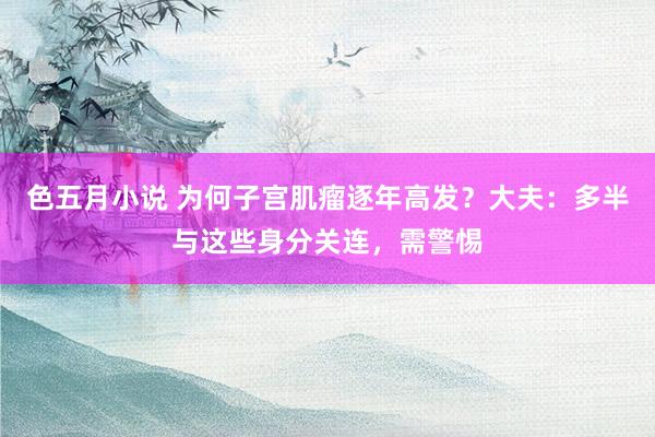 色五月小说 为何子宫肌瘤逐年高发？大夫：多半与这些身分关连，需警惕