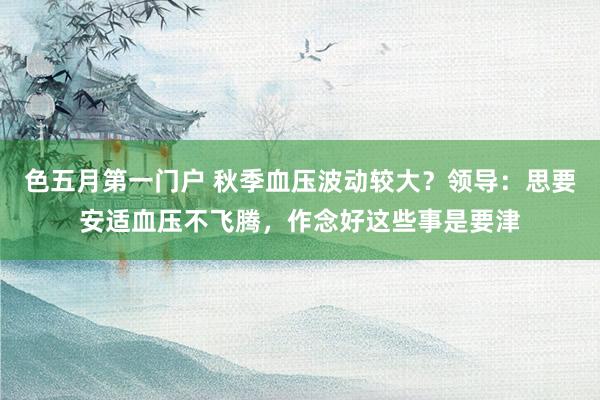 色五月第一门户 秋季血压波动较大？领导：思要安适血压不飞腾，作念好这些事是要津