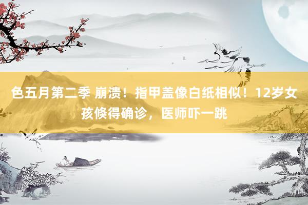 色五月第二季 崩溃！指甲盖像白纸相似！12岁女孩倏得确诊，医师吓一跳