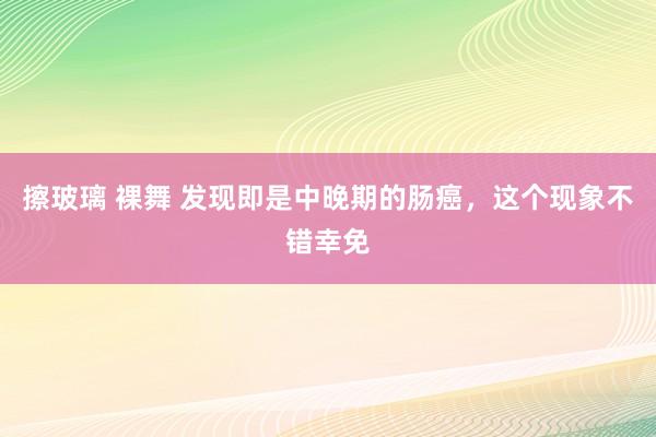 擦玻璃 裸舞 发现即是中晚期的肠癌，这个现象不错幸免
