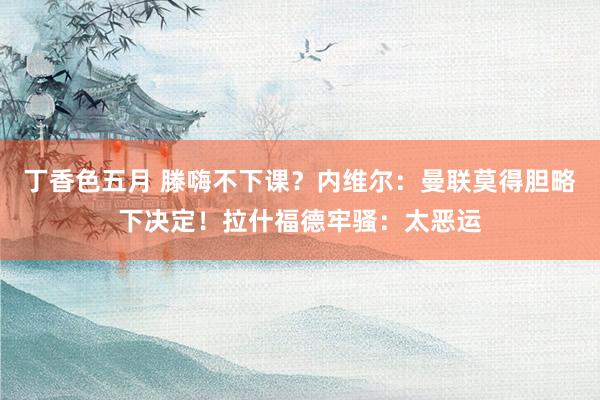 丁香色五月 滕嗨不下课？内维尔：曼联莫得胆略下决定！拉什福德牢骚：太恶运