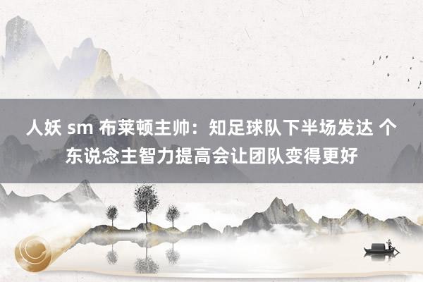 人妖 sm 布莱顿主帅：知足球队下半场发达 个东说念主智力提高会让团队变得更好