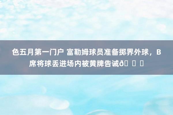 色五月第一门户 富勒姆球员准备掷界外球，B席将球丢进场内被黄牌告诫👀