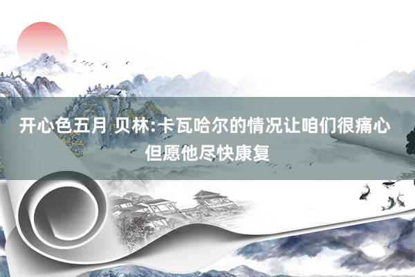 开心色五月 贝林:卡瓦哈尔的情况让咱们很痛心 但愿他尽快康复