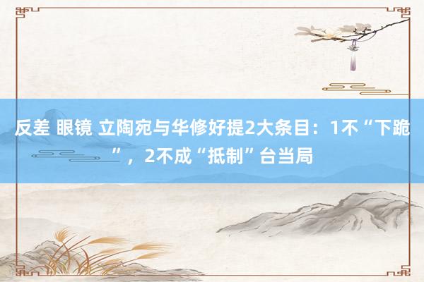 反差 眼镜 立陶宛与华修好提2大条目：1不“下跪”，2不成“抵制”台当局