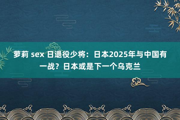 萝莉 sex 日退役少将：日本2025年与中国有一战？日本或是下一个乌克兰
