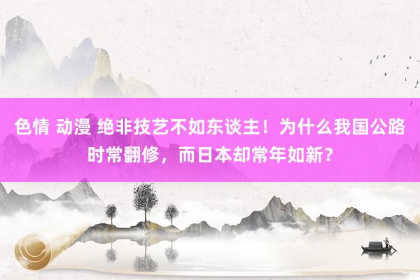 色情 动漫 绝非技艺不如东谈主！为什么我国公路时常翻修，而日本却常年如新？