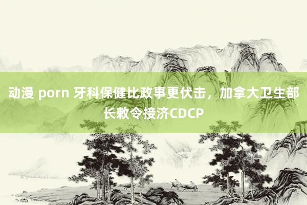 动漫 porn 牙科保健比政事更伏击，加拿大卫生部长敕令接济CDCP