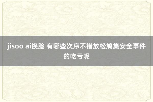 jisoo ai换脸 有哪些次序不错放松鸠集安全事件的吃亏呢