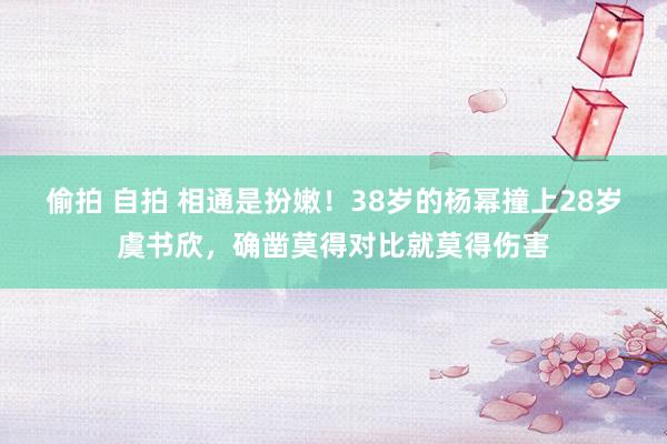 偷拍 自拍 相通是扮嫩！38岁的杨幂撞上28岁虞书欣，确凿莫得对比就莫得伤害