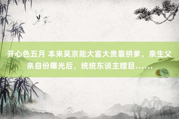 开心色五月 本来吴京能大富大贵靠拼爹，亲生父亲自份曝光后，统统东谈主瞠目……