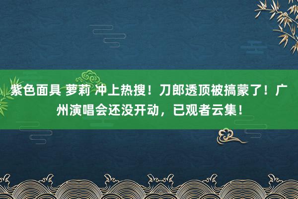 紫色面具 萝莉 冲上热搜！刀郎透顶被搞蒙了！广州演唱会还没开动，已观者云集！
