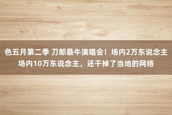 色五月第二季 刀郎最牛演唱会！场内2万东说念主场内10万东说念主，还干掉了当地的网络