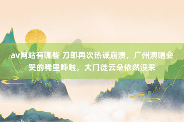 av网站有哪些 刀郎再次热诚崩溃，广州演唱会哭的稀里哗啦，大门徒云朵依然没来