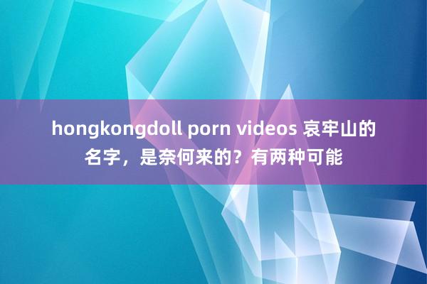 hongkongdoll porn videos 哀牢山的名字，是奈何来的？有两种可能