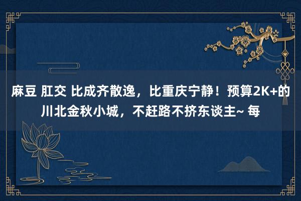 麻豆 肛交 比成齐散逸，比重庆宁静！预算2K+的川北金秋小城，不赶路不挤东谈主~ 每