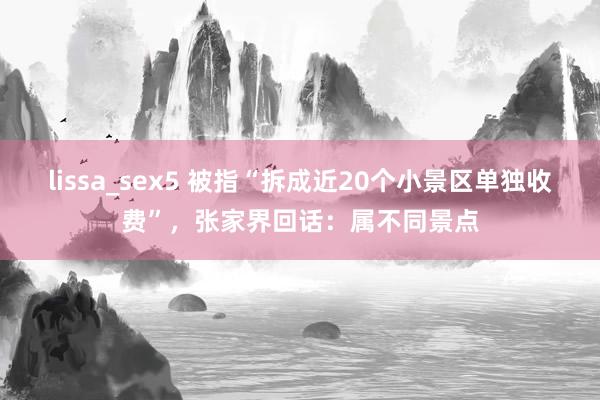 lissa_sex5 被指“拆成近20个小景区单独收费”，张家界回话：属不同景点