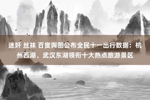 迷奸 丝袜 百度舆图公布全民十一出行数据：杭州西湖、武汉东湖领衔十大热点旅游景区