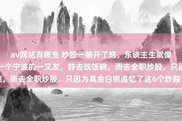av网站有哪些 炒股一朝开了窍，东谈主生就像悟了谈。就在6年前，一个宁波的一又友，辞去铁饭碗，而去全职炒股，只因为真金白银追忆了这6个炒股谈理
