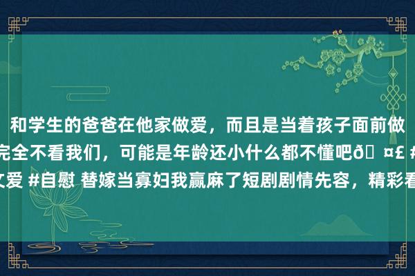 和学生的爸爸在他家做爱，而且是当着孩子面前做爱，太刺激了，孩子完全不看我们，可能是年龄还小什么都不懂吧🤣 #同城 #文爱 #自慰 替嫁当寡妇我赢麻了短剧剧情先容，精彩看点：婆婆竟奖赏给媳妇一位男人