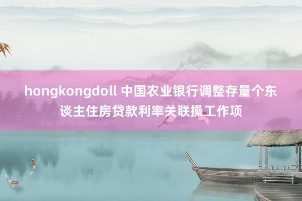 hongkongdoll 中国农业银行调整存量个东谈主住房贷款利率关联操工作项