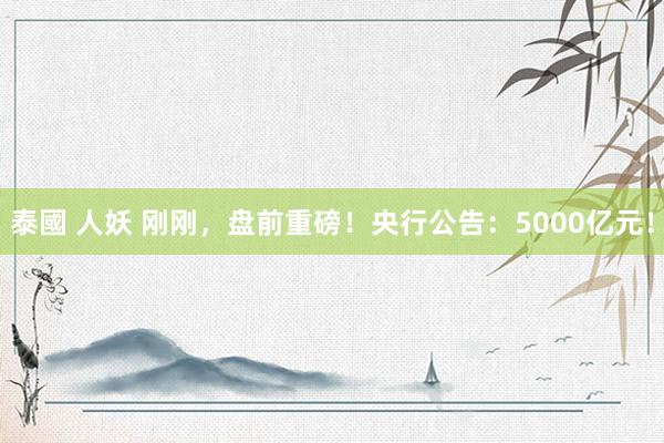 泰國 人妖 刚刚，盘前重磅！央行公告：5000亿元！