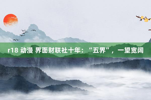 r18 动漫 界面财联社十年：“五界”，一望宽阔