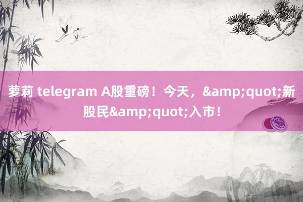 萝莉 telegram A股重磅！今天，&quot;新股民&quot;入市！