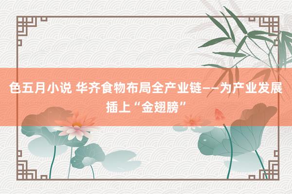 色五月小说 华齐食物布局全产业链——为产业发展插上“金翅膀”