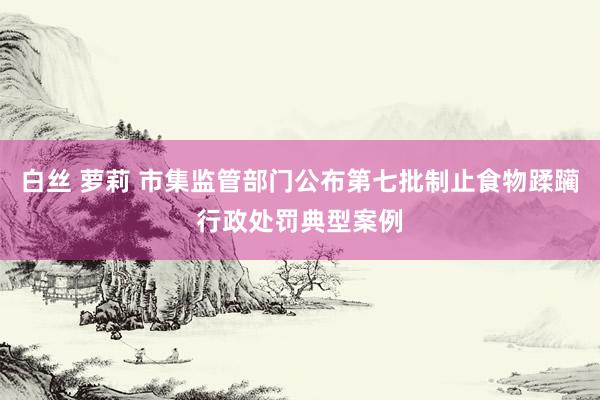 白丝 萝莉 市集监管部门公布第七批制止食物蹂躏行政处罚典型案例