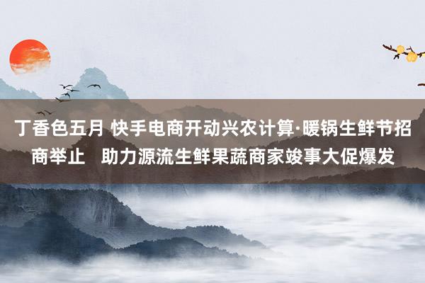 丁香色五月 快手电商开动兴农计算·暖锅生鲜节招商举止   助力源流生鲜果蔬商家竣事大促爆发