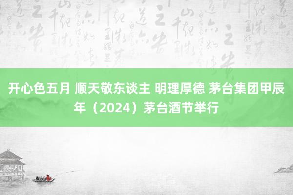 开心色五月 顺天敬东谈主 明理厚德 茅台集团甲辰年（2024）茅台酒节举行