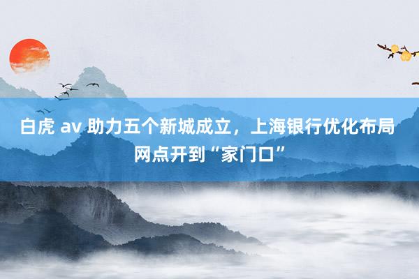 白虎 av 助力五个新城成立，上海银行优化布局 网点开到“家门口”