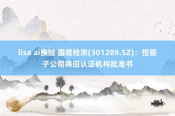 lisa ai换脸 国缆检测(301289.SZ)：控股子公司得回认证机构批准书