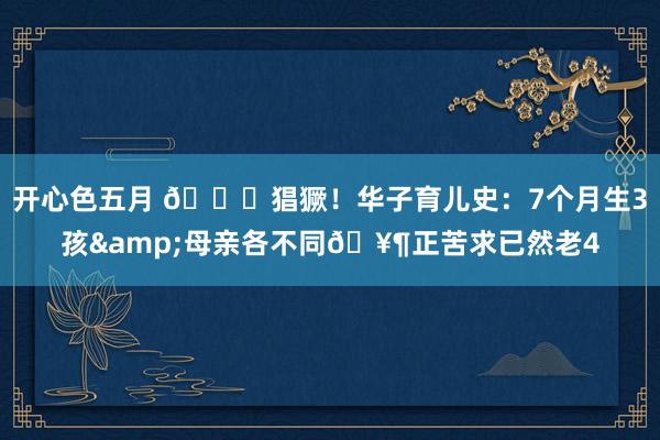 开心色五月 🙈猖獗！华子育儿史：7个月生3孩&母亲各不同🥶正苦求已然老4