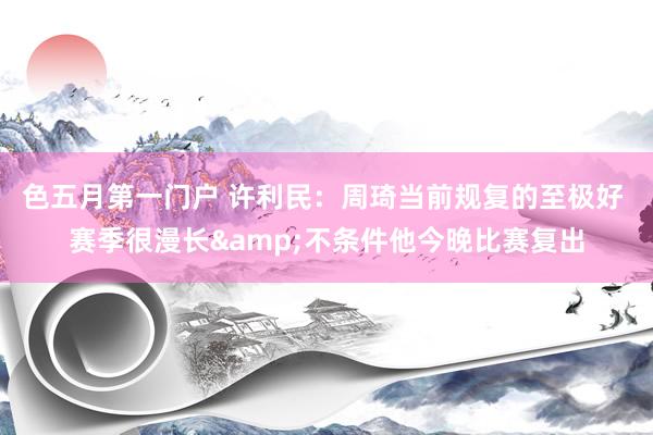 色五月第一门户 许利民：周琦当前规复的至极好 赛季很漫长&不条件他今晚比赛复出