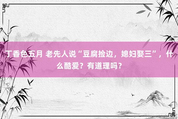 丁香色五月 老先人说“豆腐捡边，媳妇娶三”，什么酷爱？有道理吗？
