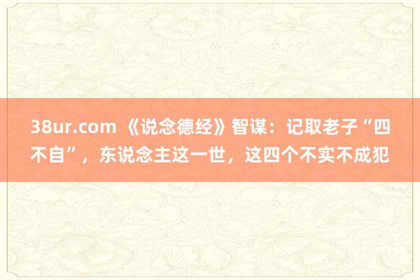38ur.com 《说念德经》智谋：记取老子“四不自”，东说念主这一世，这四个不实不成犯