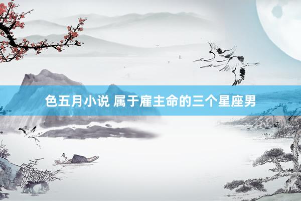 色五月小说 属于雇主命的三个星座男
