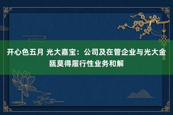 开心色五月 光大嘉宝：公司及在管企业与光大金瓯莫得履行性业务和解