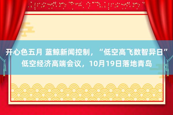 开心色五月 蓝鲸新闻控制，“低空高飞数智异日”低空经济高端会议，10月19日落地青岛