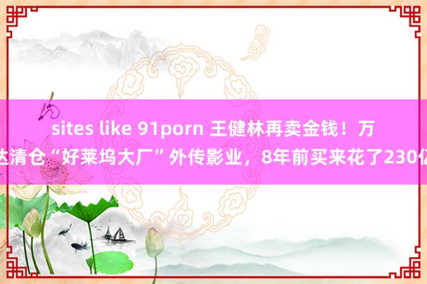 sites like 91porn 王健林再卖金钱！万达清仓“好莱坞大厂”外传影业，8年前买来花了230亿