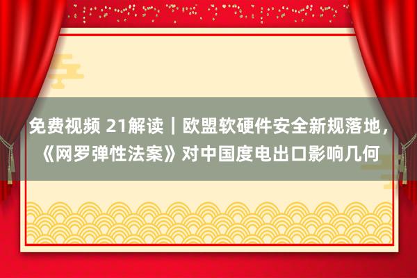 免费视频 21解读｜欧盟软硬件安全新规落地，《网罗弹性法案》对中国度电出口影响几何
